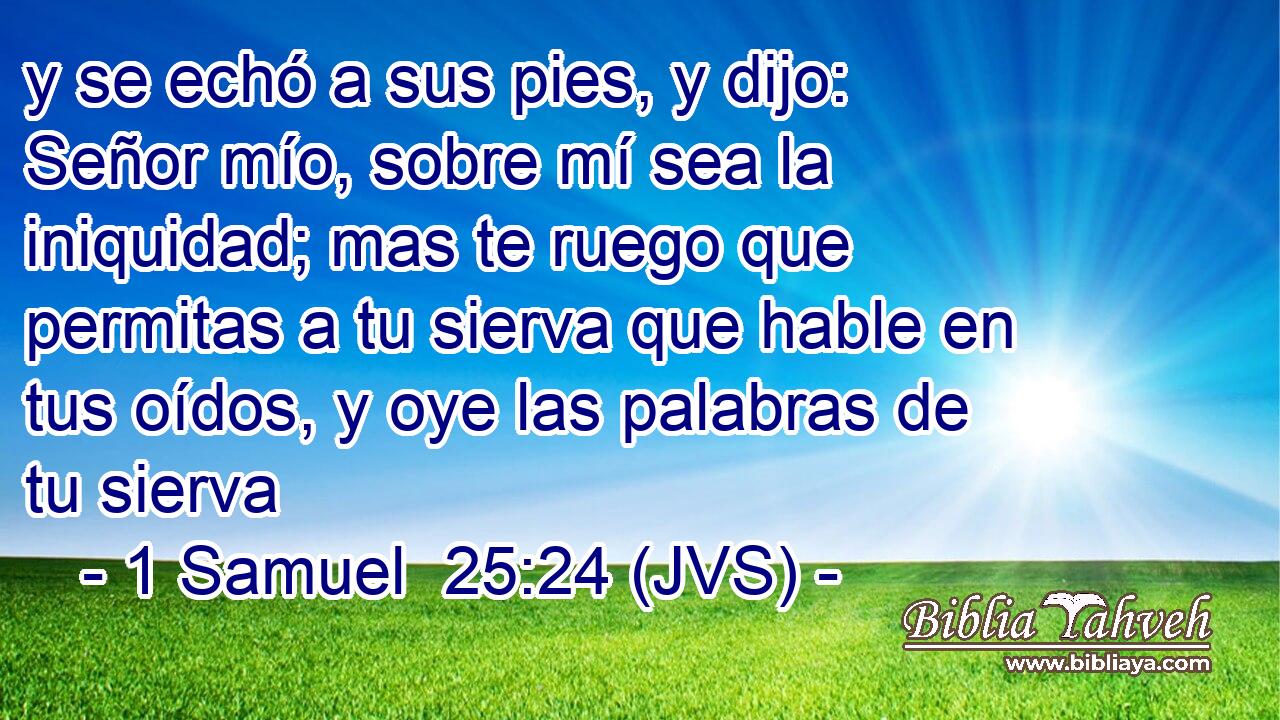 y se echó a sus pies, y dijo: Señor mío, sobre mí sea la iniquidad; mas te ruego que permitas a tu sierva que hable en tus oídos, y oye las palabras de tu sierva