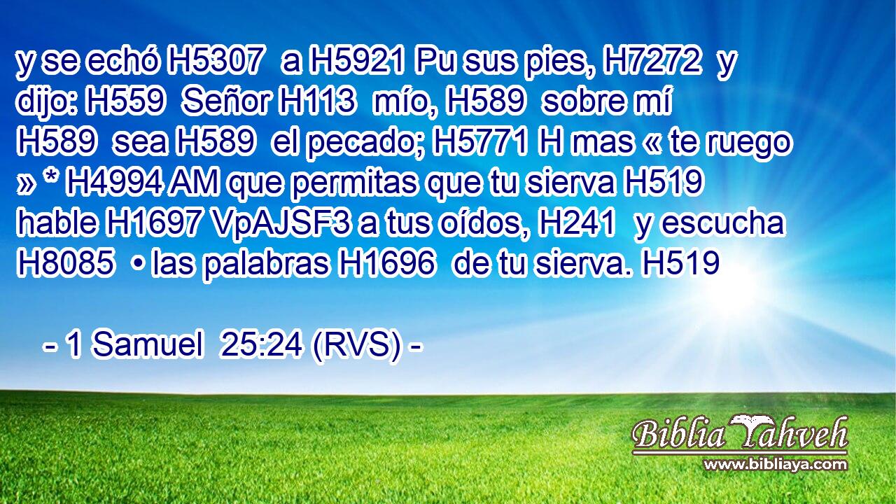 y se echó H5307  a H5921 Pu sus pies, H7272  y dijo: H559  Señor H113  mío, H589  sobre mí H589  sea H589  el pecado; H5771 H mas « te ruego » * H4994 AM que permitas que tu sierva H519  hable H1697 VpAJSF3 a tus oídos, H241  y escucha H8085  • las palabras H1696  de tu sierva. H519  
