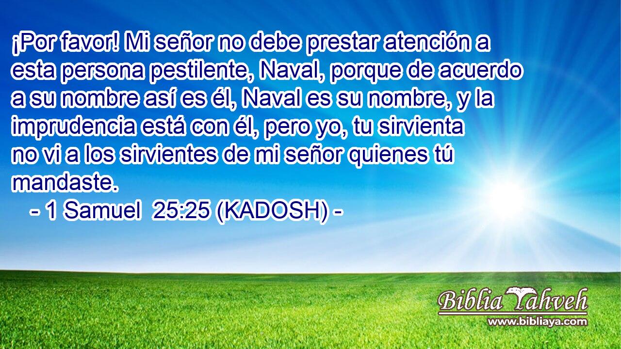  ¡Por favor! Mi señor no debe prestar atención a esta persona pestilente, Naval, porque de acuerdo a su nombre así es él, Naval es su nombre, y la imprudencia está con él, pero yo, tu sirvienta no vi a los sirvientes de mi señor quienes tú mandaste. 