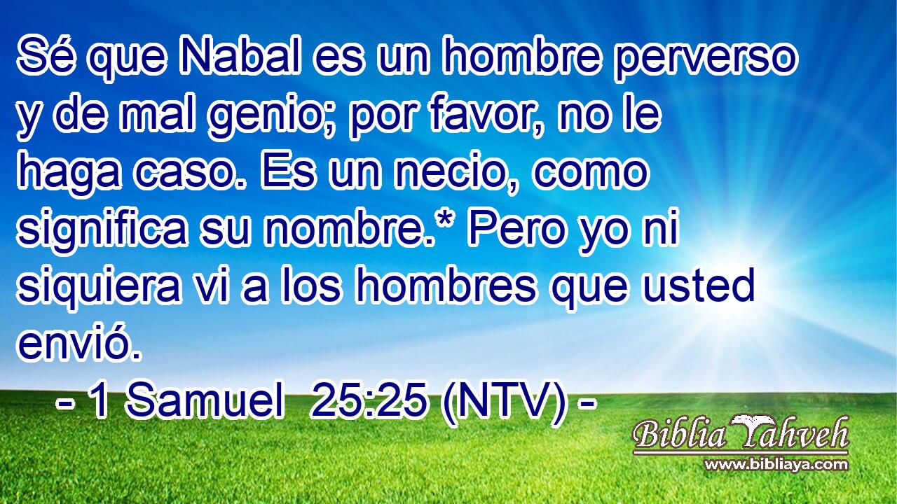 Sé que Nabal es un hombre perverso y de mal genio; por favor, no le haga caso. Es un necio, como significa su nombre.* Pero yo ni siquiera vi a los hombres que usted envió.
