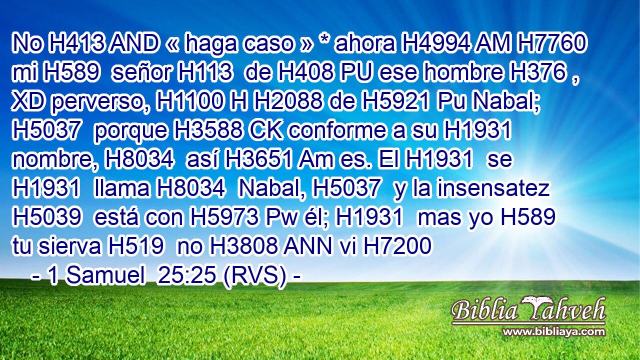 No H413 AND « haga caso » * ahora H4994 AM H7760 mi H589  señor H113  de H408 PU ese hombre H376 , XD perverso, H1100 H H2088 de H5921 Pu Nabal; H5037  porque H3588 CK conforme a su H1931  nombre, H8034  así H3651 Am es. El H1931  se H1931  llama H8034  Nabal, H5037  y la insensatez H5039  está con H5973 Pw él; H1931  mas yo H589  tu sierva H519  no H3808 ANN vi H7200 