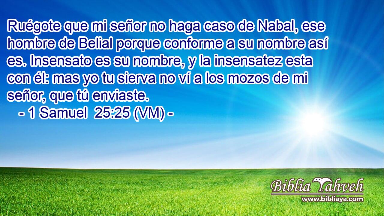  Ruégote que mi señor no haga caso de Nabal, ese hombre de Belial porque conforme a su nombre así es. Insensato es su nombre, y la insensatez esta con él: mas yo tu sierva no ví a los mozos de mi señor, que tú enviaste. 