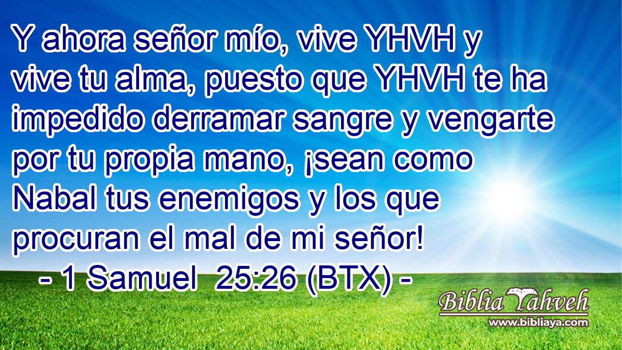Y ahora señor mío, vive YHVH y vive tu alma, puesto que YHVH te ha impedido derramar sangre y vengarte por tu propia mano, ¡sean como Nabal tus enemigos y los que procuran el mal de mi señor!