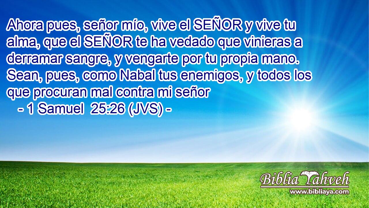Ahora pues, señor mío, vive el SEÑOR y vive tu alma, que el SEÑOR te ha vedado que vinieras a derramar sangre, y vengarte por tu propia mano. Sean, pues, como Nabal tus enemigos, y todos los que procuran mal contra mi señor