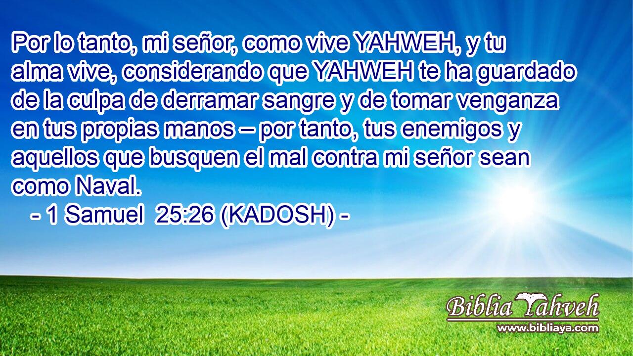  Por lo tanto, mi señor, como vive YAHWEH, y tu alma vive, considerando que YAHWEH te ha guardado de la culpa de derramar sangre y de tomar venganza en tus propias manos – por tanto, tus enemigos y aquellos que busquen el mal contra mi señor sean como Naval. 
