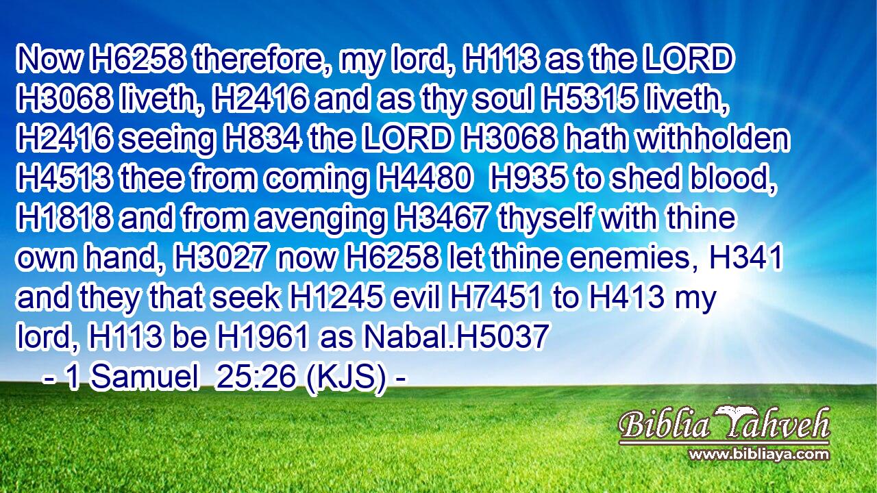 Now H6258 therefore, my lord, H113 as the LORD H3068 liveth, H2416 and as thy soul H5315 liveth, H2416 seeing H834 the LORD H3068 hath withholden H4513 thee from coming H4480  H935 to shed blood, H1818 and from avenging H3467 thyself with thine own hand, H3027 now H6258 let thine enemies, H341 and they that seek H1245 evil H7451 to H413 my lord, H113 be H1961 as Nabal.H5037
