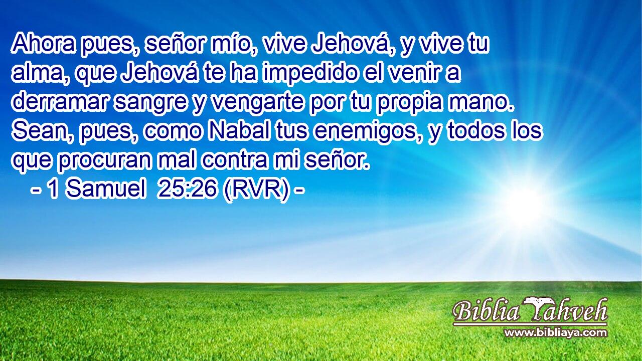 Ahora pues, señor mío, vive Jehová, y vive tu alma, que Jehová te ha impedido el venir a derramar sangre y vengarte por tu propia mano. Sean, pues, como Nabal tus enemigos, y todos los que procuran mal contra mi señor.