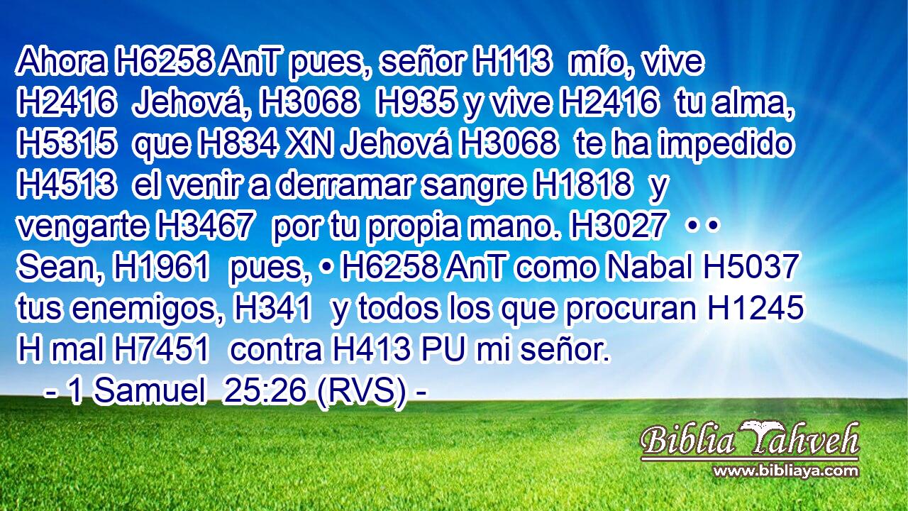 Ahora H6258 AnT pues, señor H113  mío, vive H2416  Jehová, H3068  H935 y vive H2416  tu alma, H5315  que H834 XN Jehová H3068  te ha impedido H4513  el venir a derramar sangre H1818  y vengarte H3467  por tu propia mano. H3027  • • Sean, H1961  pues, • H6258 AnT como Nabal H5037  tus enemigos, H341  y todos los que procuran H1245 H mal H7451  contra H413 PU mi señor.