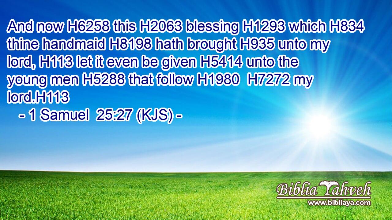 And now H6258 this H2063 blessing H1293 which H834 thine handmaid H8198 hath brought H935 unto my lord, H113 let it even be given H5414 unto the young men H5288 that follow H1980  H7272 my lord.H113