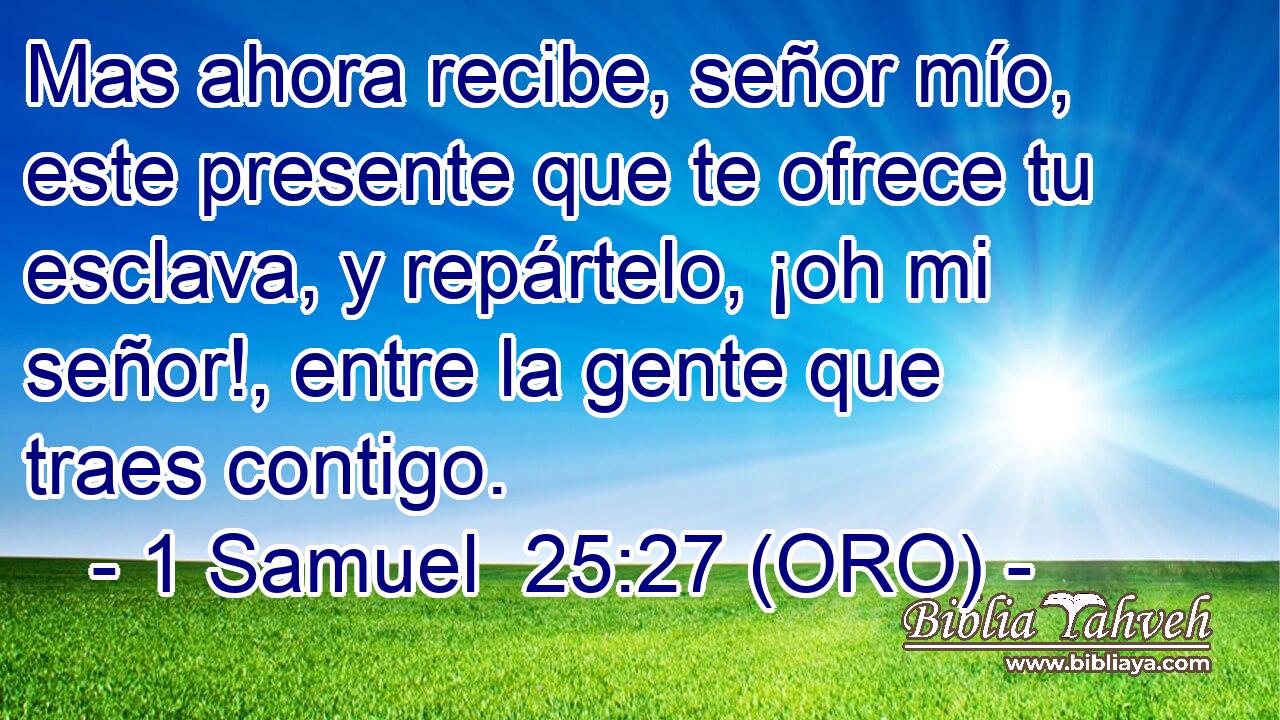  Mas ahora recibe, señor mío, este presente que te ofrece tu esclava, y repártelo, ¡oh mi señor!, entre la gente que traes contigo. 