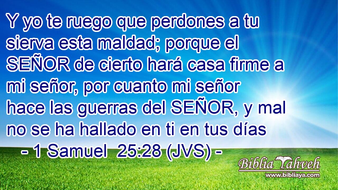 Y yo te ruego que perdones a tu sierva esta maldad; porque el SEÑOR de cierto hará casa firme a mi señor, por cuanto mi señor hace las guerras del SEÑOR, y mal no se ha hallado en ti en tus días