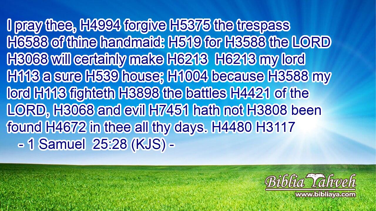 I pray thee, H4994 forgive H5375 the trespass H6588 of thine handmaid: H519 for H3588 the LORD H3068 will certainly make H6213  H6213 my lord H113 a sure H539 house; H1004 because H3588 my lord H113 fighteth H3898 the battles H4421 of the LORD, H3068 and evil H7451 hath not H3808 been found H4672 in thee all thy days. H4480 H3117
