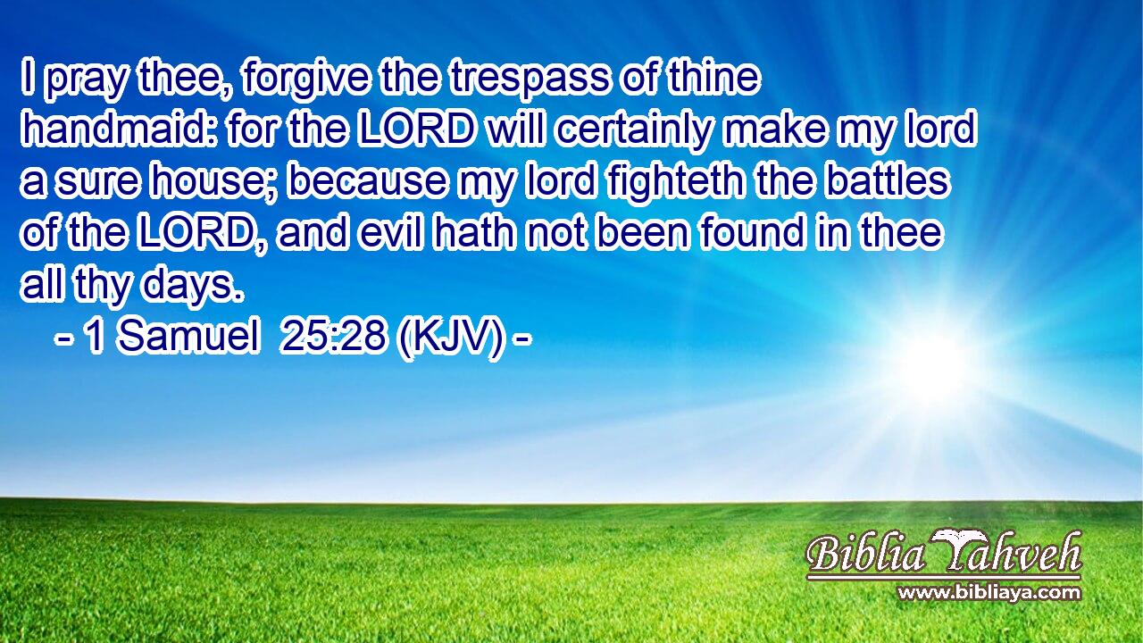 I pray thee, forgive the trespass of thine handmaid: for the LORD will certainly make my lord a sure house; because my lord fighteth the battles of the LORD, and evil hath not been found in thee all thy days.