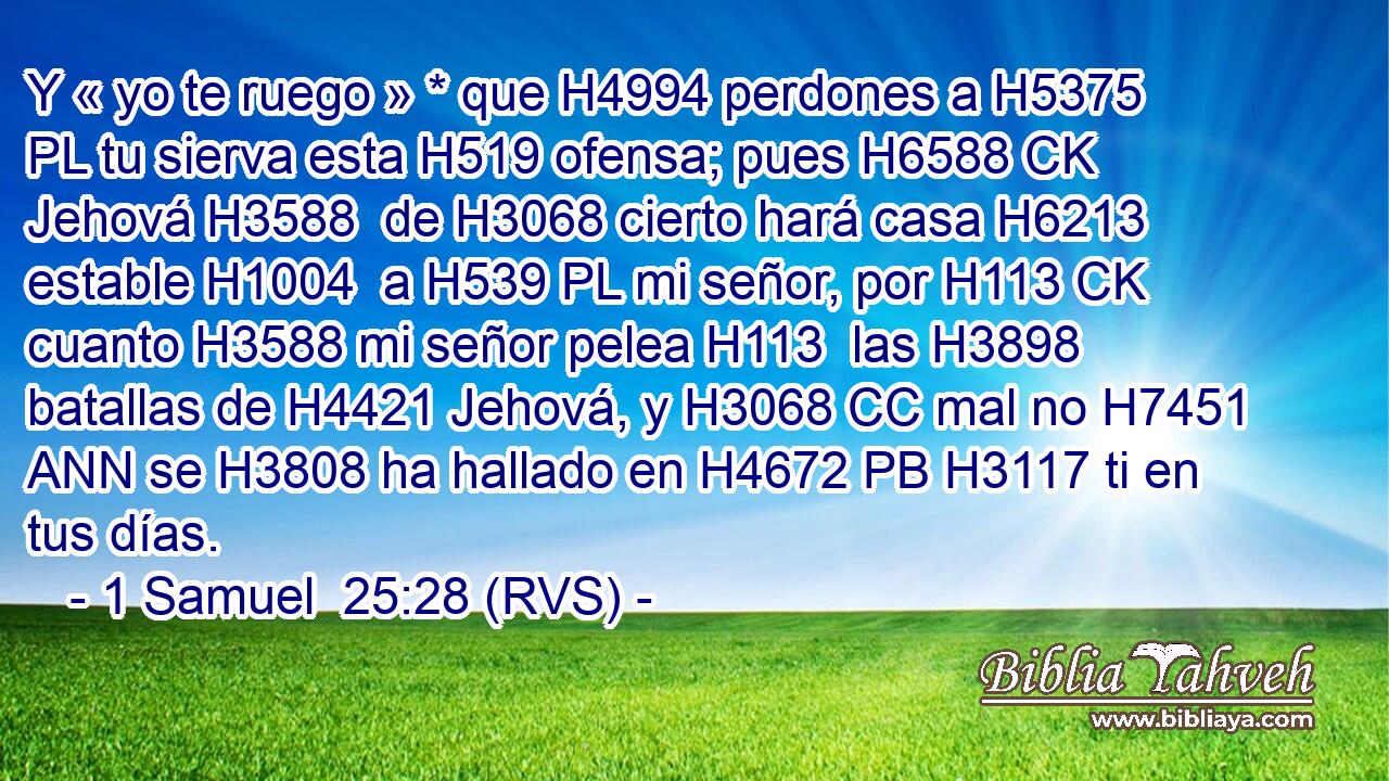 Y « yo te ruego » * que H4994 perdones a H5375 PL tu sierva esta H519 ofensa; pues H6588 CK Jehová H3588  de H3068 cierto hará casa H6213  estable H1004  a H539 PL mi señor, por H113 CK cuanto H3588 mi señor pelea H113  las H3898 batallas de H4421 Jehová, y H3068 CC mal no H7451 ANN se H3808 ha hallado en H4672 PB H3117 ti en tus días. 