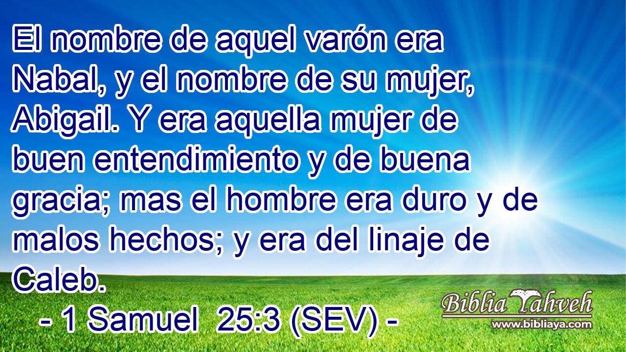 El nombre de aquel varón era Nabal, y el nombre de su mujer, Abigail. Y era aquella mujer de buen entendimiento y de buena gracia; mas el hombre era duro y de malos hechos; y era del linaje de Caleb.