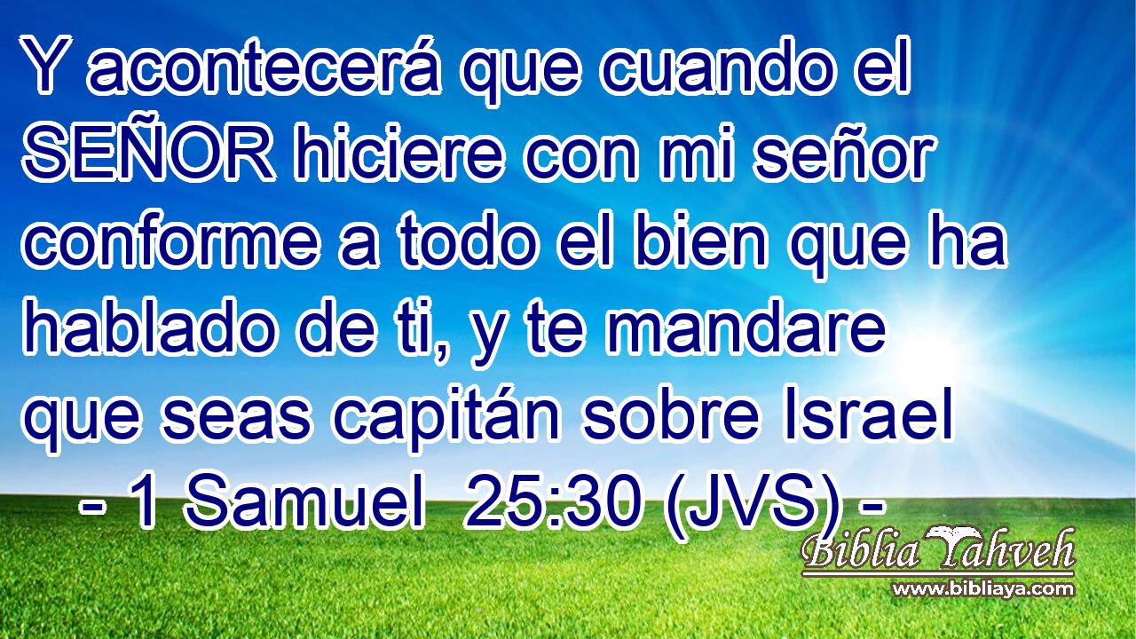 Y acontecerá que cuando el SEÑOR hiciere con mi señor conforme a todo el bien que ha hablado de ti, y te mandare que seas capitán sobre Israel