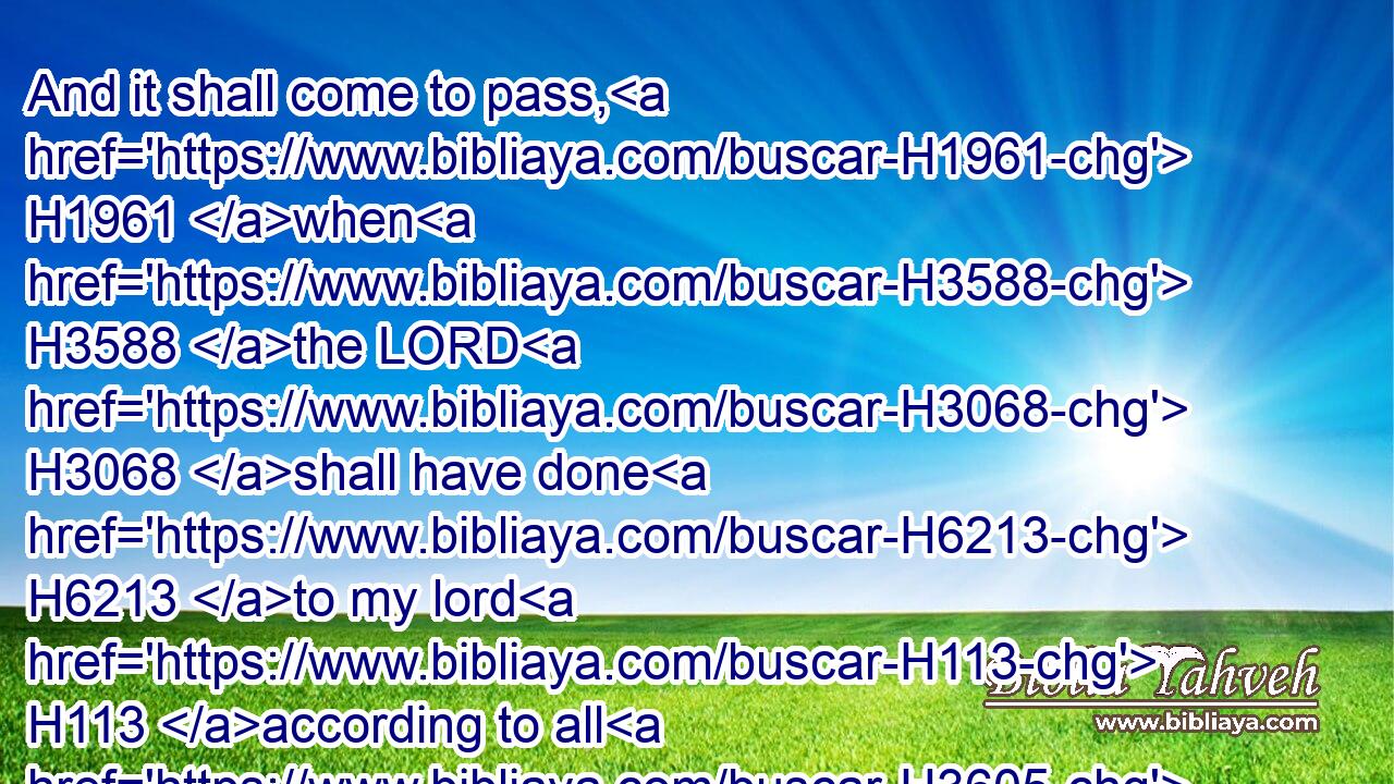And it shall come to pass, H1961 when H3588 the LORD H3068 shall have done H6213 to my lord H113 according to all H3605 (H853) the good H2896 that H834 he hath spoken H1696 concerning H5921 thee, and shall have appointed H6680 thee ruler H5057 over H5921 Israel;H3478