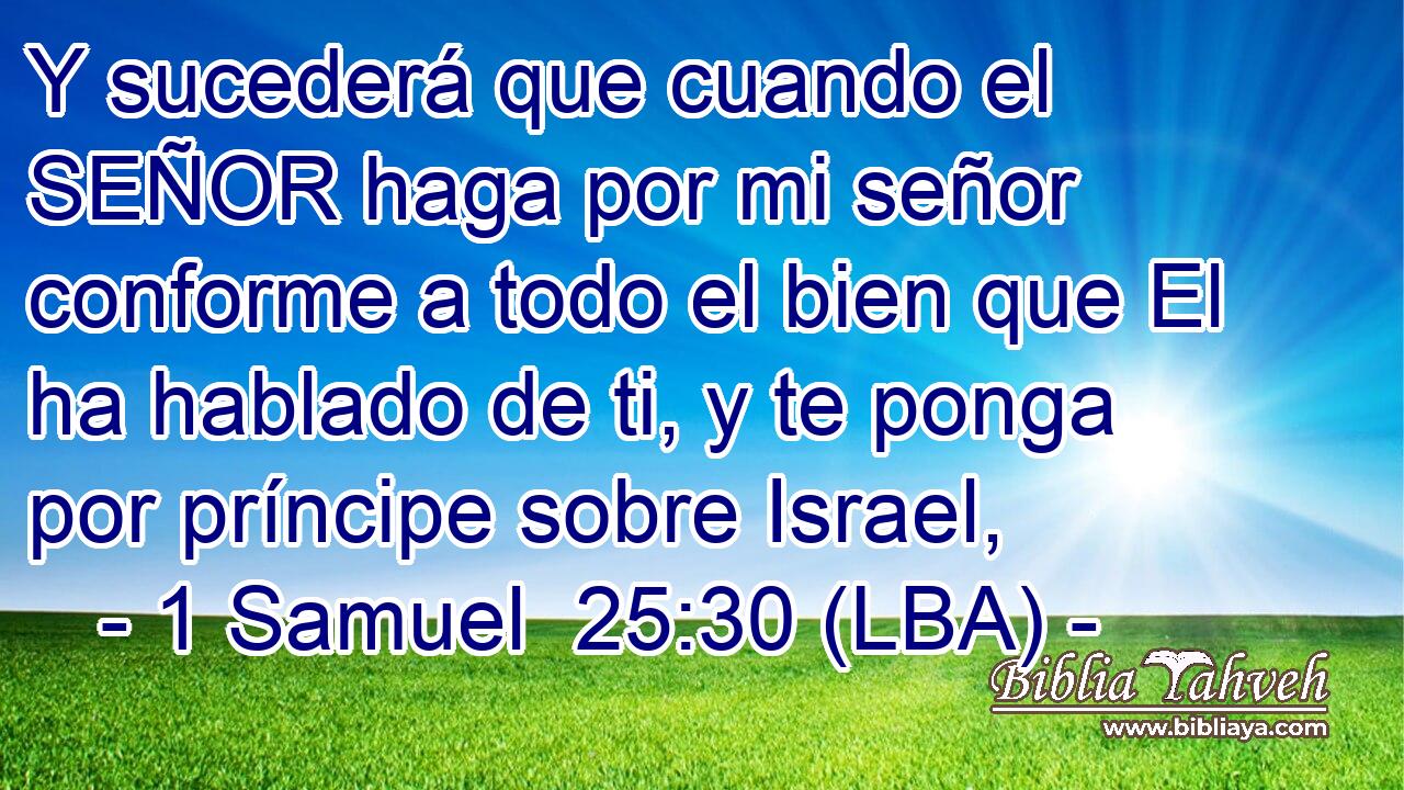 Y sucederá que cuando el SEÑOR haga por mi señor conforme a todo el bien que El ha hablado de ti, y te ponga por príncipe sobre Israel,
