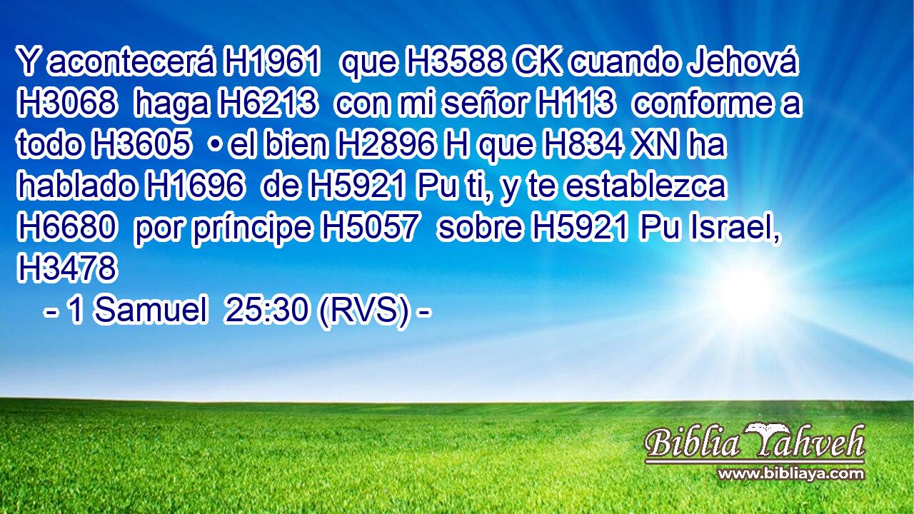 Y acontecerá H1961  que H3588 CK cuando Jehová H3068  haga H6213  con mi señor H113  conforme a todo H3605  • el bien H2896 H que H834 XN ha hablado H1696  de H5921 Pu ti, y te establezca H6680  por príncipe H5057  sobre H5921 Pu Israel, H3478  