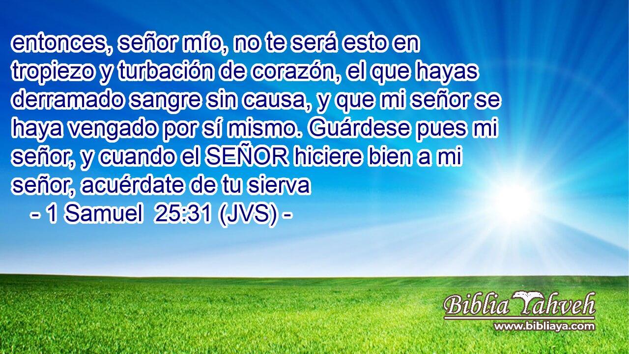 entonces, señor mío, no te será esto en tropiezo y turbación de corazón, el que hayas derramado sangre sin causa, y que mi señor se haya vengado por sí mismo. Guárdese pues mi señor, y cuando el SEÑOR hiciere bien a mi señor, acuérdate de tu sierva