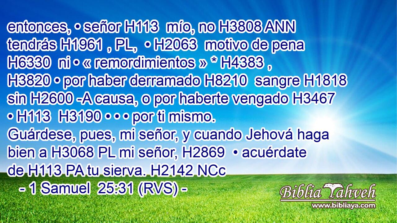 entonces, • señor H113  mío, no H3808 ANN tendrás H1961 , PL,  • H2063  motivo de pena H6330  ni • « remordimientos » * H4383 ,  H3820 • por haber derramado H8210  sangre H1818  sin H2600 -A causa, o por haberte vengado H3467  • H113  H3190 • • • por ti mismo. Guárdese, pues, mi señor, y cuando Jehová haga bien a H3068 PL mi señor, H2869  • acuérdate de H113 PA tu sierva. H2142 NCc