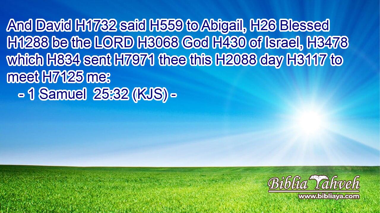 And David H1732 said H559 to Abigail, H26 Blessed H1288 be the LORD H3068 God H430 of Israel, H3478 which H834 sent H7971 thee this H2088 day H3117 to meet H7125 me: