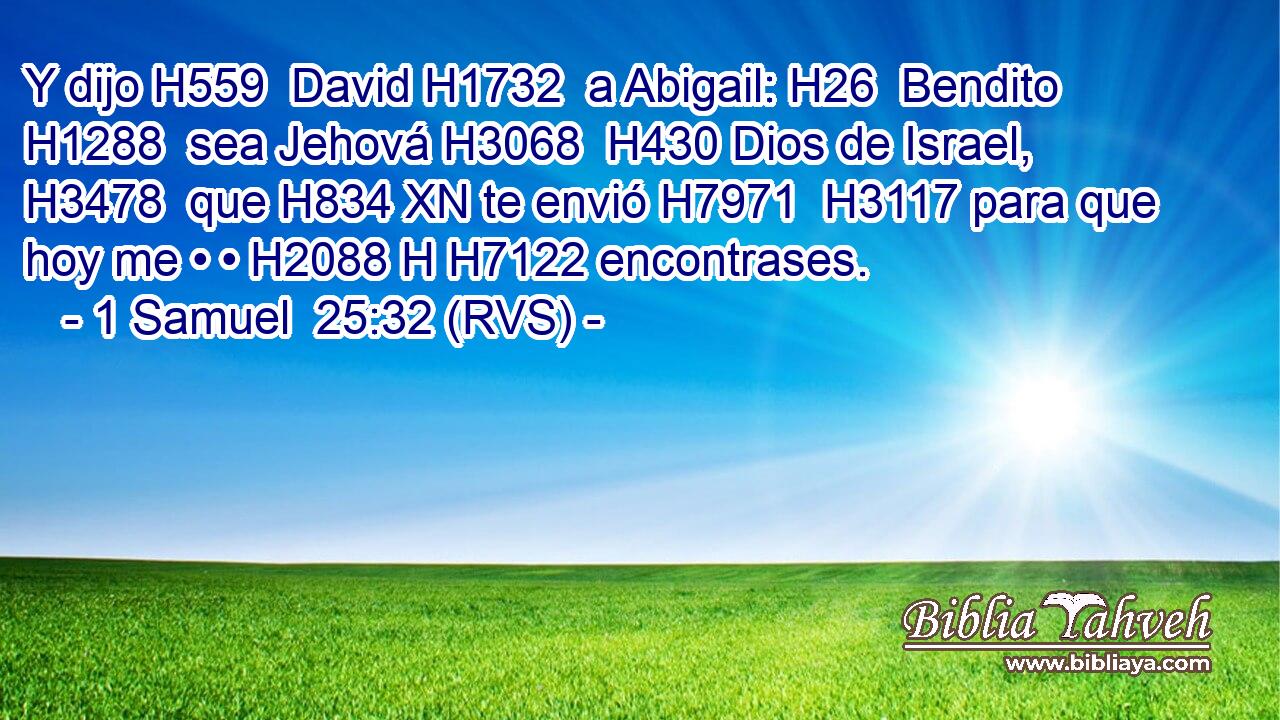 Y dijo H559  David H1732  a Abigail: H26  Bendito H1288  sea Jehová H3068  H430 Dios de Israel, H3478  que H834 XN te envió H7971  H3117 para que hoy me • • H2088 H H7122 encontrases. 