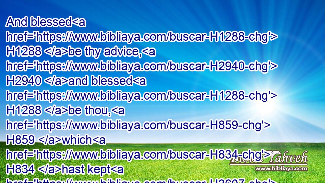 And blessed H1288 be thy advice, H2940 and blessed H1288 be thou, H859 which H834 hast kept H3607 me this H2088 day H3117 from coming H4480  H935 to shed blood, H1818 and from avenging H3467 myself with mine own hand.H3027