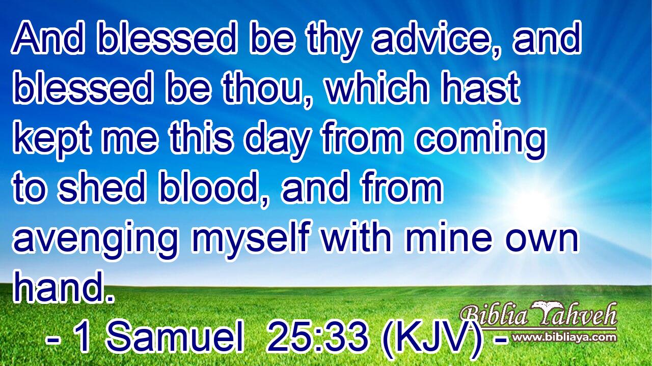 And blessed be thy advice, and blessed be thou, which hast kept me this day from coming to shed blood, and from avenging myself with mine own hand.