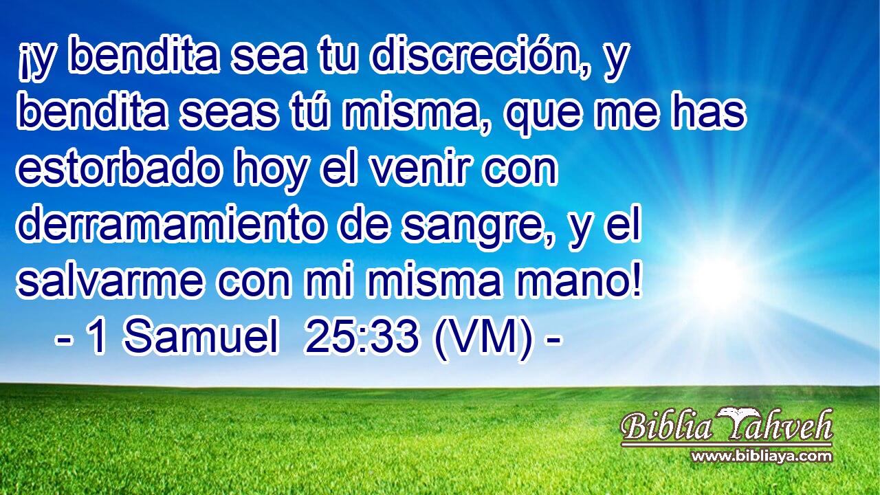  ¡y bendita sea tu discreción, y bendita seas tú misma, que me has estorbado hoy el venir con derramamiento de sangre, y el salvarme con mi misma mano! 