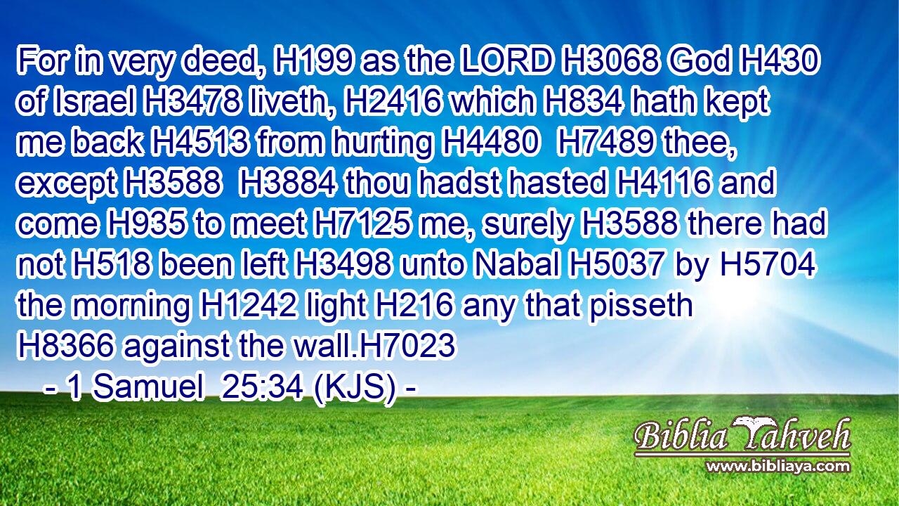 For in very deed, H199 as the LORD H3068 God H430 of Israel H3478 liveth, H2416 which H834 hath kept me back H4513 from hurting H4480  H7489 thee, except H3588  H3884 thou hadst hasted H4116 and come H935 to meet H7125 me, surely H3588 there had not H518 been left H3498 unto Nabal H5037 by H5704 the morning H1242 light H216 any that pisseth H8366 against the wall.H7023