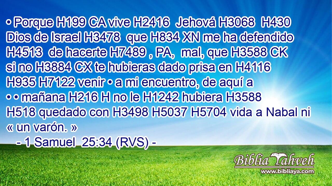 • Porque H199 CA vive H2416  Jehová H3068  H430 Dios de Israel H3478  que H834 XN me ha defendido H4513  de hacerte H7489 , PA,  mal, que H3588 CK si no H3884 CX te hubieras dado prisa en H4116 H935 H7122 venir • a mi encuentro, de aquí a • • mañana H216 H no le H1242 hubiera H3588  H518 quedado con H3498 H5037 H5704 vida a Nabal ni « un varón. » 