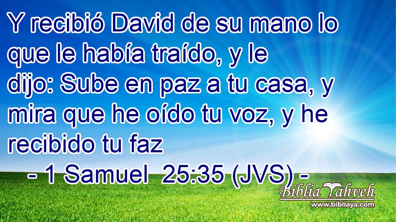 Y recibió David de su mano lo que le había traído, y le dijo: Sube en paz a tu casa, y mira que he oído tu voz, y he recibido tu faz