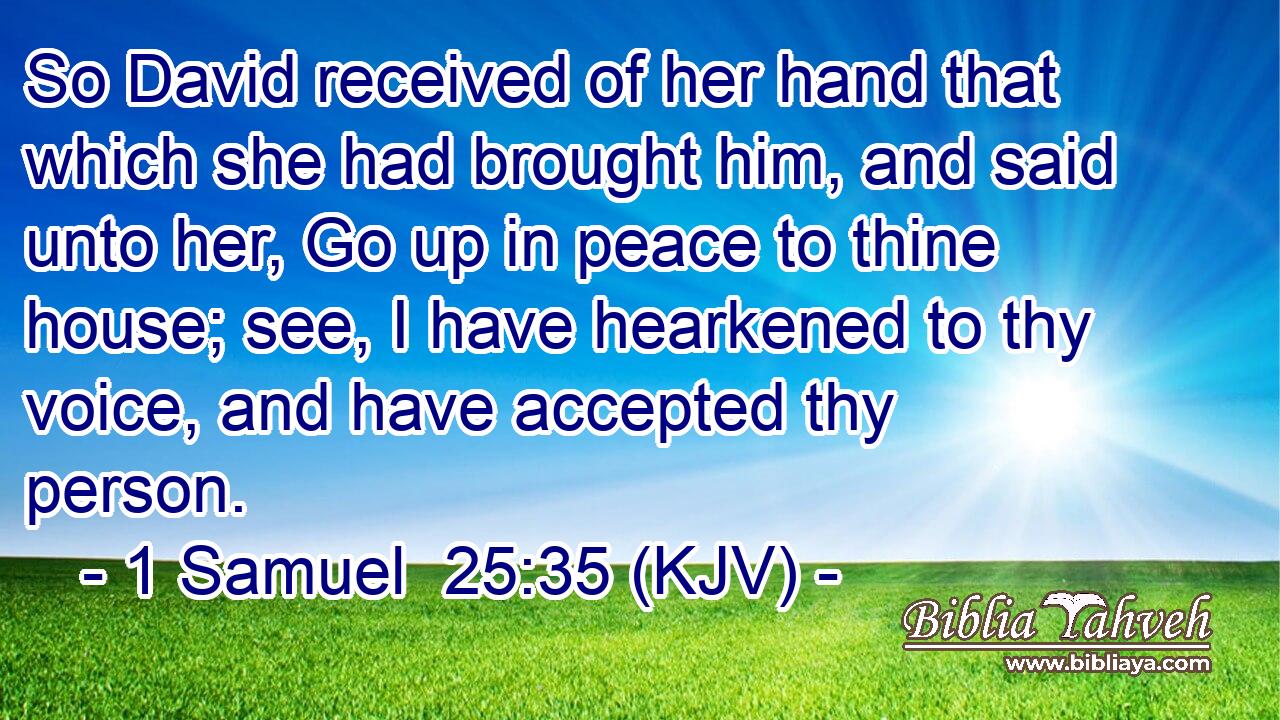 So David received of her hand that which she had brought him, and said unto her, Go up in peace to thine house; see, I have hearkened to thy voice, and have accepted thy person.