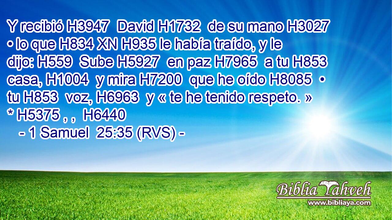 Y recibió H3947  David H1732  de su mano H3027  • lo que H834 XN H935 le había traído, y le dijo: H559  Sube H5927  en paz H7965  a tu H853  casa, H1004  y mira H7200  que he oído H8085  • tu H853  voz, H6963  y « te he tenido respeto. » * H5375 , ,  H6440 