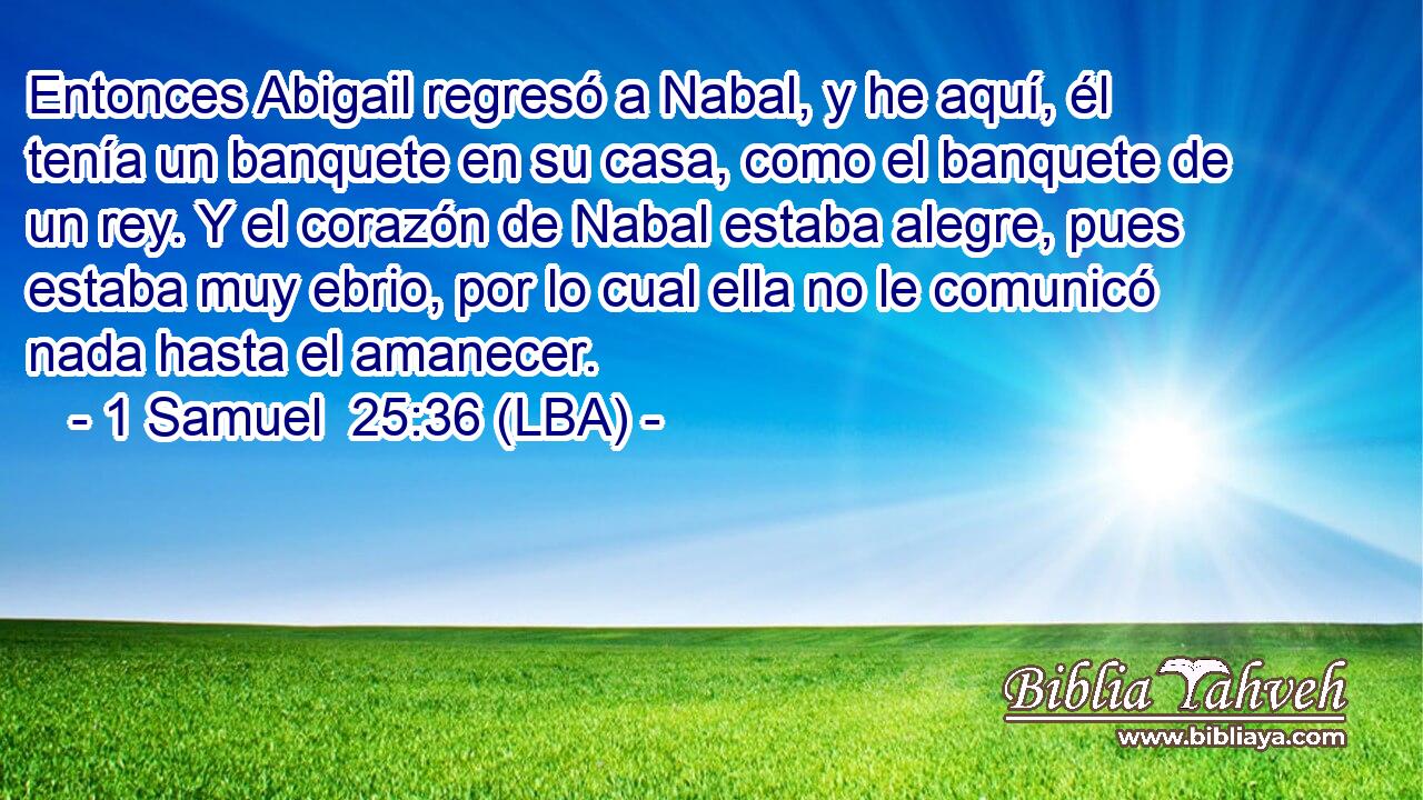 Entonces Abigail regresó a Nabal, y he aquí, él tenía un banquete en su casa, como el banquete de un rey. Y el corazón de Nabal estaba alegre, pues estaba muy ebrio, por lo cual ella no le comunicó nada hasta el amanecer.