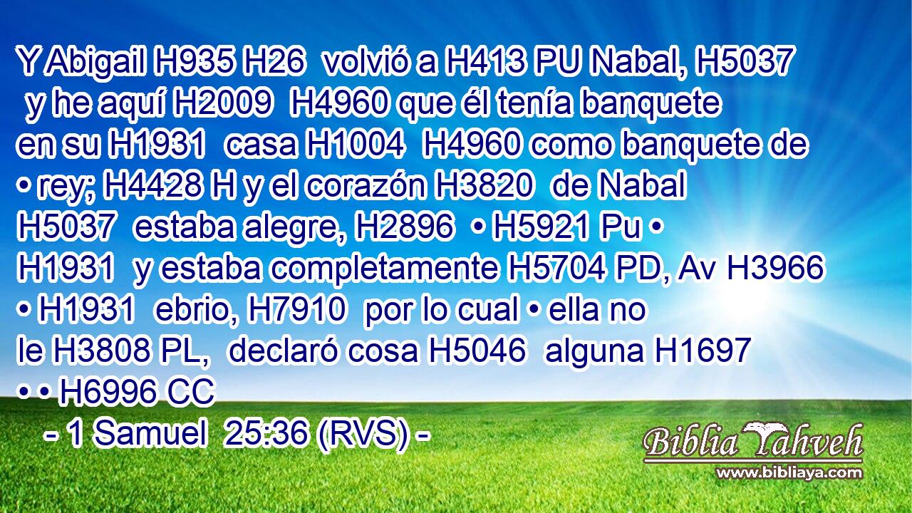 Y Abigail H935 H26  volvió a H413 PU Nabal, H5037  y he aquí H2009  H4960 que él tenía banquete en su H1931  casa H1004  H4960 como banquete de • rey; H4428 H y el corazón H3820  de Nabal H5037  estaba alegre, H2896  • H5921 Pu • H1931  y estaba completamente H5704 PD, Av H3966 • H1931  ebrio, H7910  por lo cual • ella no le H3808 PL,  declaró cosa H5046  alguna H1697 • • H6996 CC 