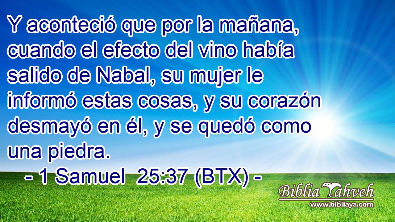 Y aconteció que por la mañana, cuando el efecto del vino había salido de Nabal, su mujer le informó estas cosas, y su corazón desmayó en él, y se quedó como una piedra.