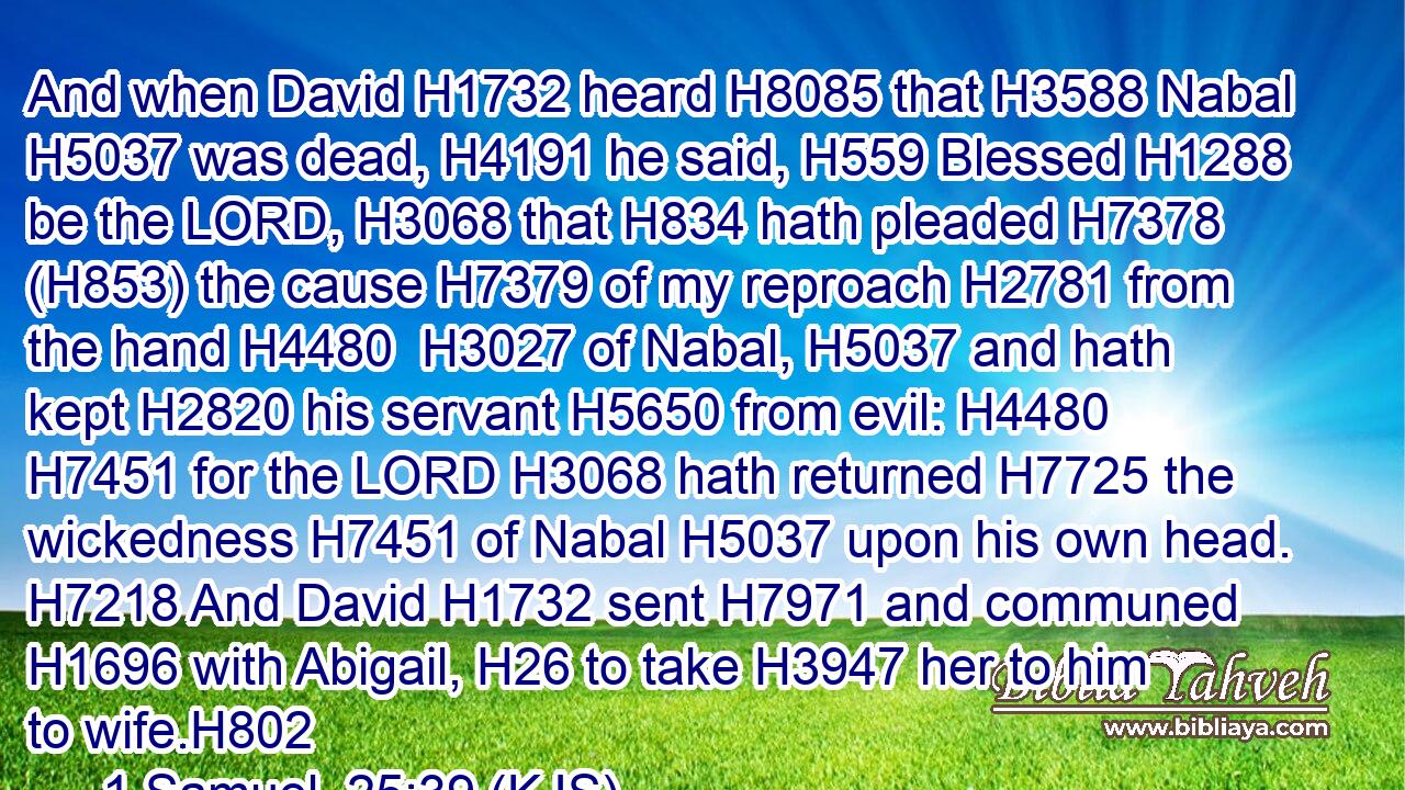 And when David H1732 heard H8085 that H3588 Nabal H5037 was dead, H4191 he said, H559 Blessed H1288 be the LORD, H3068 that H834 hath pleaded H7378 (H853) the cause H7379 of my reproach H2781 from the hand H4480  H3027 of Nabal, H5037 and hath kept H2820 his servant H5650 from evil: H4480  H7451 for the LORD H3068 hath returned H7725 the wickedness H7451 of Nabal H5037 upon his own head. H7218 And David H1732 sent H7971 and communed H1696 with Abigail, H26 to take H3947 her to him to wife.H802