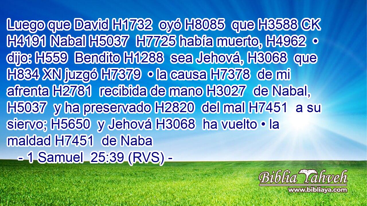 Luego que David H1732  oyó H8085  que H3588 CK H4191 Nabal H5037  H7725 había muerto, H4962  • dijo: H559  Bendito H1288  sea Jehová, H3068  que H834 XN juzgó H7379  • la causa H7378  de mi afrenta H2781  recibida de mano H3027  de Nabal, H5037  y ha preservado H2820  del mal H7451  a su siervo; H5650  y Jehová H3068  ha vuelto • la maldad H7451  de Naba