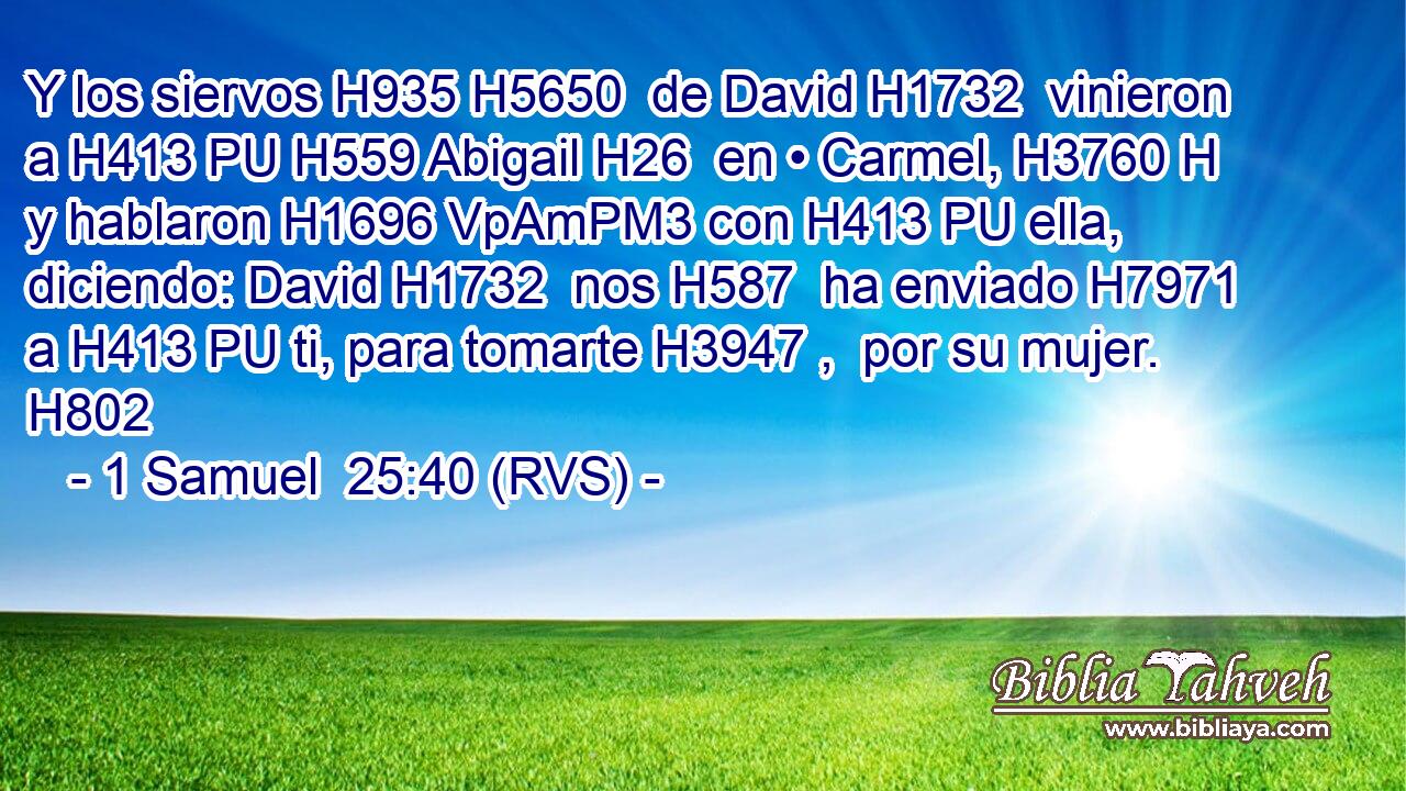 Y los siervos H935 H5650  de David H1732  vinieron a H413 PU H559 Abigail H26  en • Carmel, H3760 H y hablaron H1696 VpAmPM3 con H413 PU ella, diciendo: David H1732  nos H587  ha enviado H7971  a H413 PU ti, para tomarte H3947 ,  por su mujer. H802  