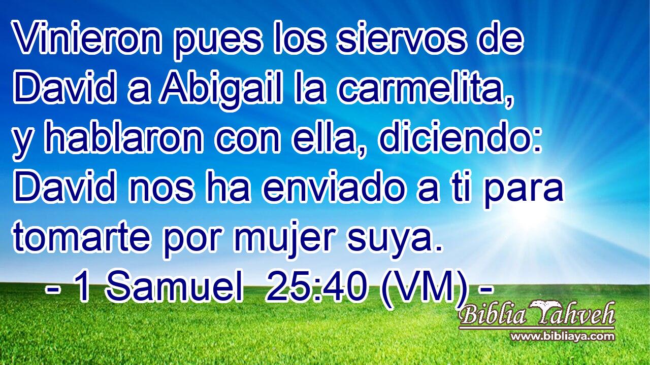  Vinieron pues los siervos de David a Abigail la carmelita, y hablaron con ella, diciendo: David nos ha enviado a ti para tomarte por mujer suya. 