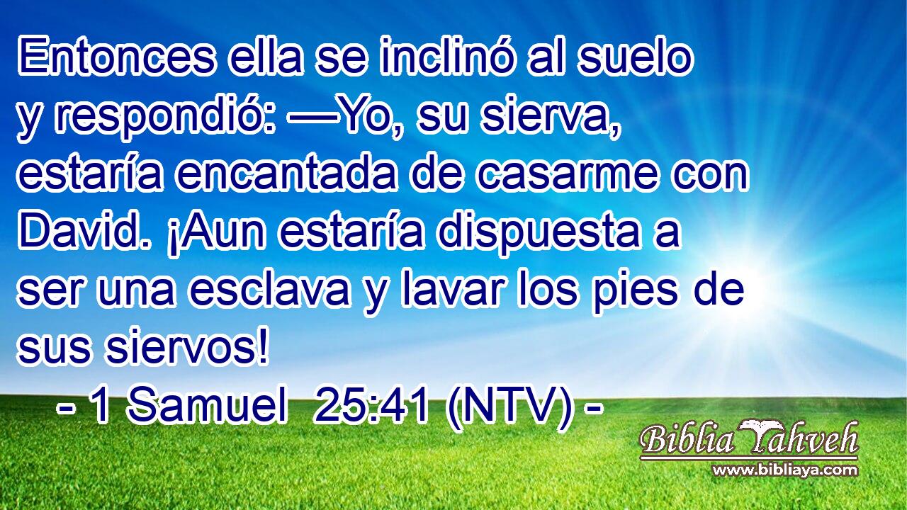Entonces ella se inclinó al suelo y respondió: —Yo, su sierva, estaría encantada de casarme con David. ¡Aun estaría dispuesta a ser una esclava y lavar los pies de sus siervos!