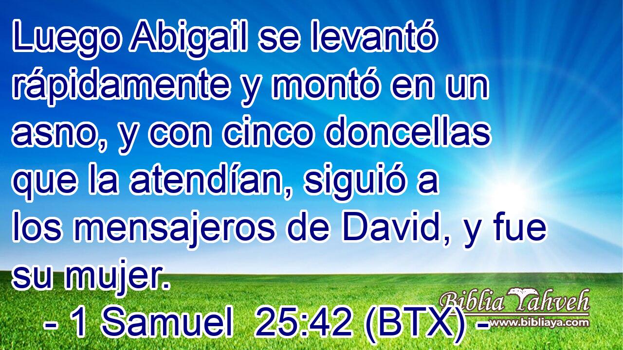 Luego Abigail se levantó rápidamente y montó en un asno, y con cinco doncellas que la atendían, siguió a los mensajeros de David, y fue su mujer.
