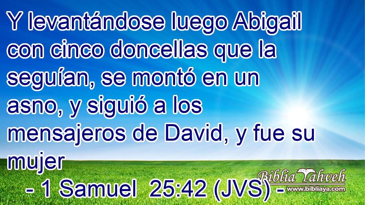 Y levantándose luego Abigail con cinco doncellas que la seguían, se montó en un asno, y siguió a los mensajeros de David, y fue su mujer