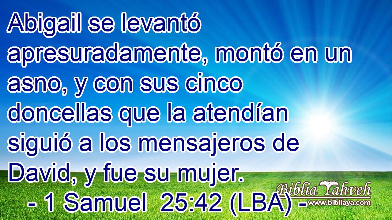 Abigail se levantó apresuradamente, montó en un asno, y con sus cinco doncellas que la atendían siguió a los mensajeros de David, y fue su mujer.
