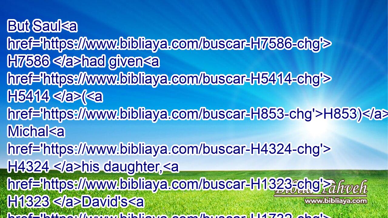 But Saul H7586 had given H5414 (H853) Michal H4324 his daughter, H1323 David's H1732 wife, H802 to Phalti H6406 the son H1121 of Laish, H3919 which H834 was of Gallim. H4480 H1554