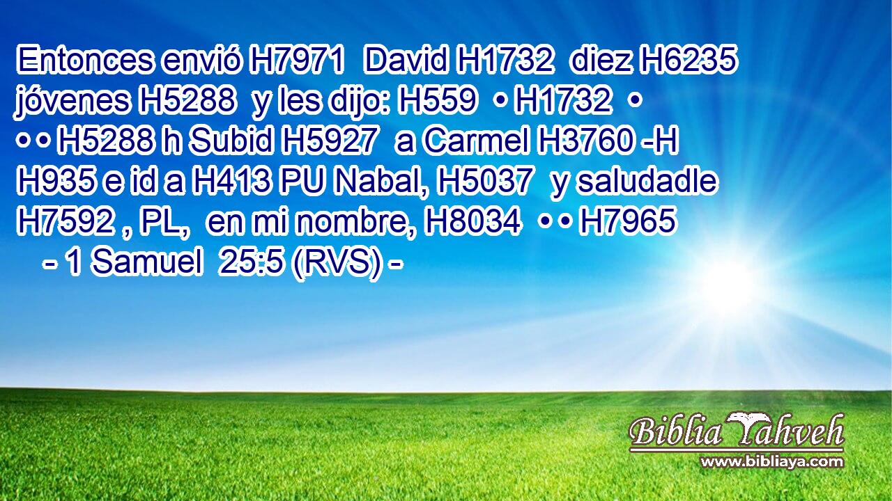 Entonces envió H7971  David H1732  diez H6235  jóvenes H5288  y les dijo: H559  • H1732  • • • H5288 h Subid H5927  a Carmel H3760 -H H935 e id a H413 PU Nabal, H5037  y saludadle H7592 , PL,  en mi nombre, H8034  • • H7965  