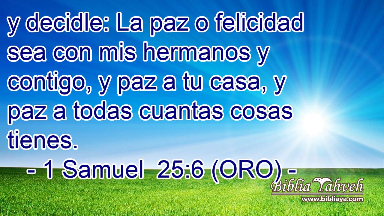  y decidle: La paz o felicidad sea con mis hermanos y contigo, y paz a tu casa, y paz a todas cuantas cosas tienes. 