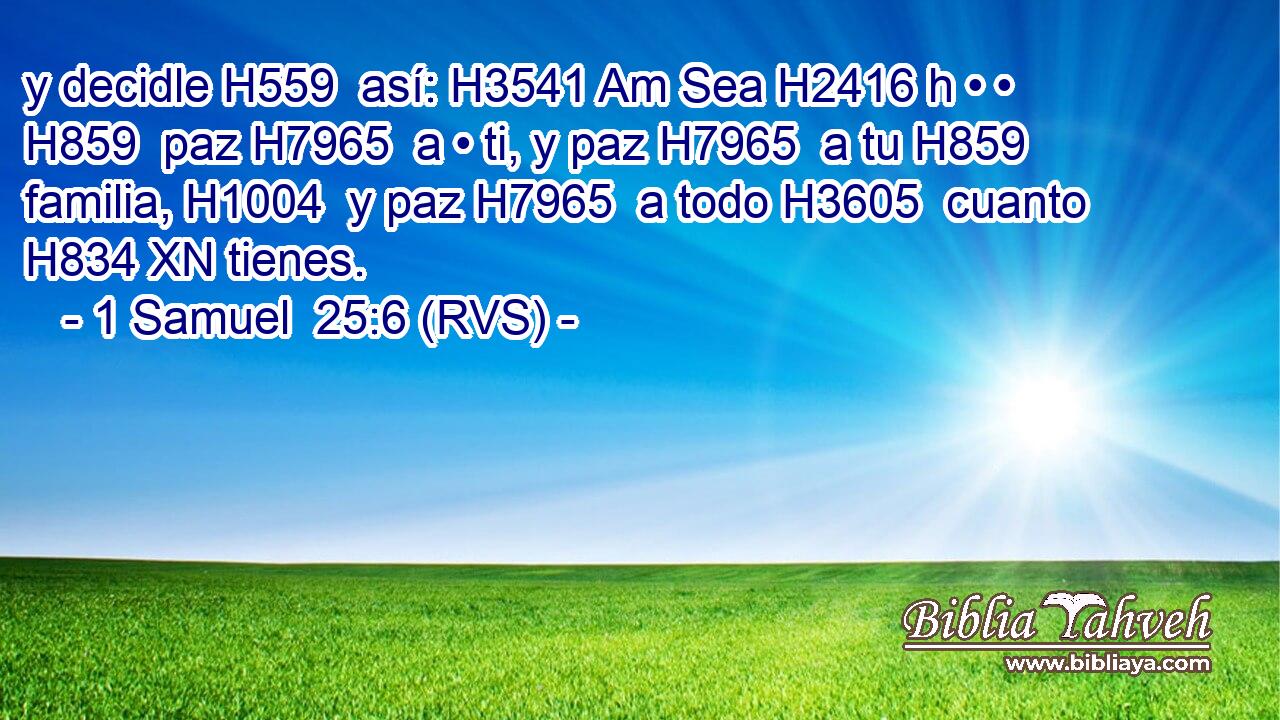 y decidle H559  así: H3541 Am Sea H2416 h • • H859  paz H7965  a • ti, y paz H7965  a tu H859  familia, H1004  y paz H7965  a todo H3605  cuanto H834 XN tienes. 